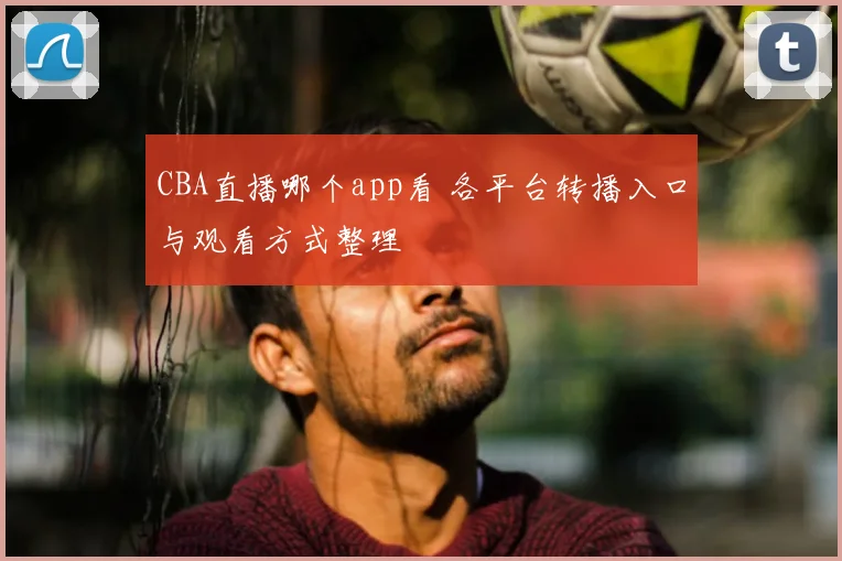 CBA直播哪个app看 各平台转播入口与观看方式整理