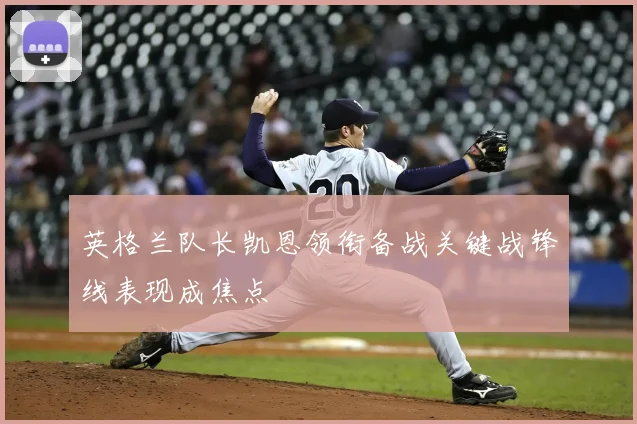 英格兰队长凯恩领衔备战关键战锋线表现成焦点