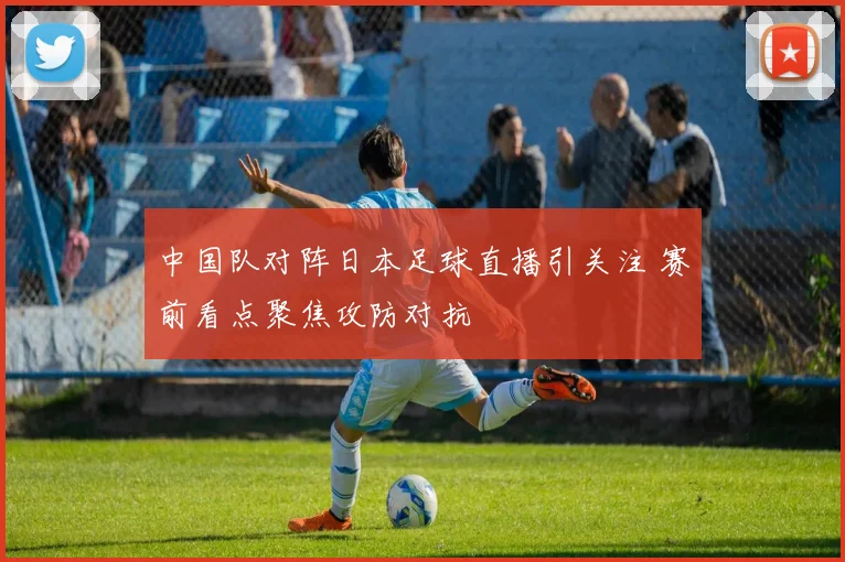 中国队对阵日本足球直播引关注 赛前看点聚焦攻防对抗