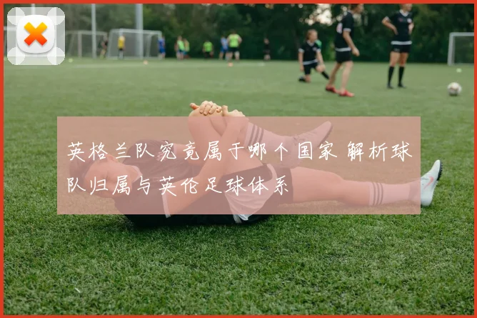 英格兰队究竟属于哪个国家 解析球队归属与英伦足球体系