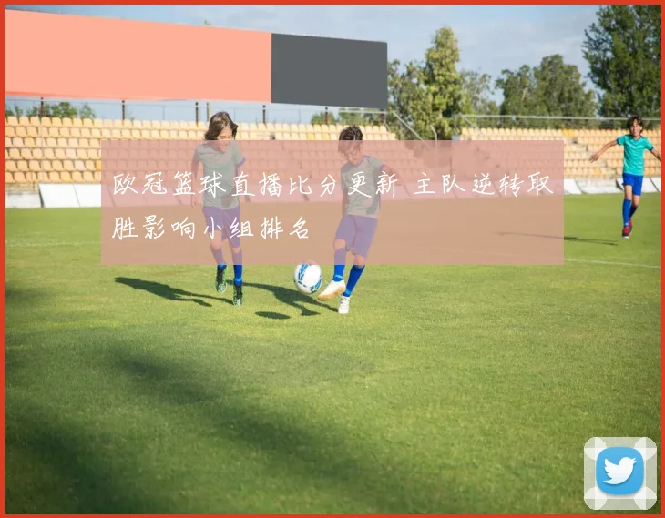欧冠篮球直播比分更新 主队逆转取胜影响小组排名