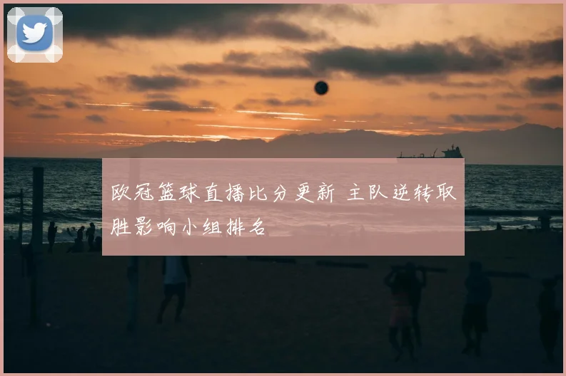 欧冠篮球直播比分更新 主队逆转取胜影响小组排名