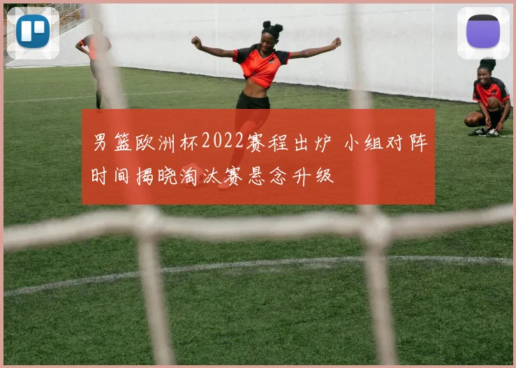 男篮欧洲杯2022赛程出炉 小组对阵时间揭晓淘汰赛悬念升级