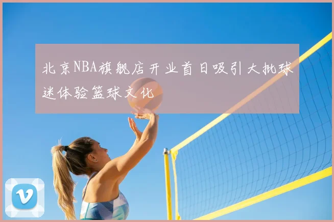 北京NBA旗舰店开业首日吸引大批球迷体验篮球文化