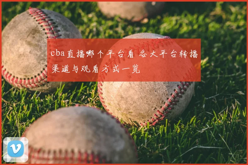 cba直播哪个平台看 各大平台转播渠道与观看方式一览