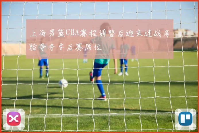 上海男篮CBA赛程调整后迎来连战考验争夺季后赛席位