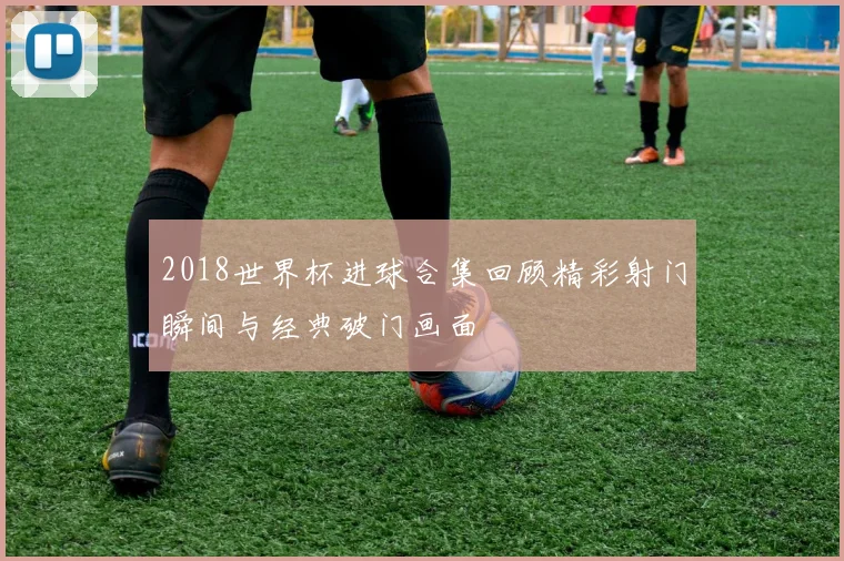 2018世界杯进球合集回顾精彩射门瞬间与经典破门画面