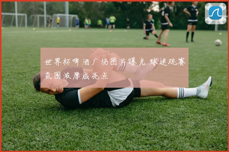 世界杯啤酒广场图片曝光 球迷观赛氛围浓厚成亮点