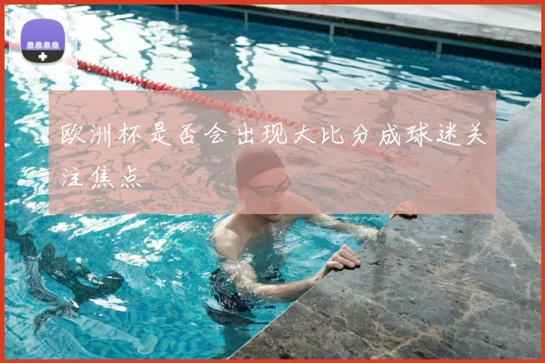 欧洲杯是否会出现大比分成球迷关注焦点
